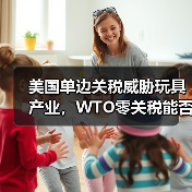 美国单边关税威胁玩具产业,WTO零关税能否守住底线?(图2) 美国单边关税威胁玩具产业,WTO零关税能否守住底线?(图2)
