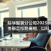 际华服装分公司2025秋冬新品惊艳亮相，以科技破界重塑高端功